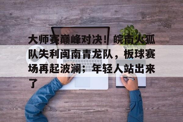 大师赛巅峰对决！皖南火狐队失利闽南青龙队，板球赛场再起波澜；年轻人站出来了的简单介绍